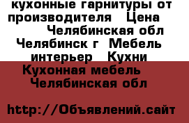  кухонные гарнитуры от производителя › Цена ­ 15 000 - Челябинская обл., Челябинск г. Мебель, интерьер » Кухни. Кухонная мебель   . Челябинская обл.